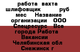 работа. вахта. шлифовщик. 50 000 руб./мес. › Название организации ­ ООО Спецресурс - Все города Работа » Вакансии   . Челябинская обл.,Снежинск г.